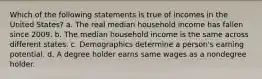 Which of the following statements is true of incomes in the United States? a. The real median household income has fallen since 2009. b. The median household income is the same across different states. c. Demographics determine a person's earning potential. d. A degree holder earns same wages as a nondegree holder.