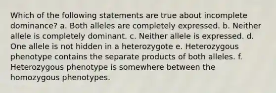 Which of the following statements are true about incomplete dominance? a. Both alleles are completely expressed. b. Neither allele is completely dominant. c. Neither allele is expressed. d. One allele is not hidden in a heterozygote e. Heterozygous phenotype contains the separate products of both alleles. f. Heterozygous phenotype is somewhere between the homozygous phenotypes.