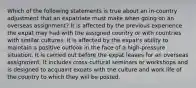 Which of the following statements is true about an in-country adjustment that an expatriate must make when going on an overseas assignment? It is affected by the previous experience the expat may had with the assigned country or with countries with similar cultures. It is affected by the expat's ability to maintain a positive outlook in the face of a high-pressure situation. It is carried out before the expat leaves for an overseas assignment. It includes cross-cultural seminars or workshops and is designed to acquaint expats with the culture and work life of the country to which they will be posted.