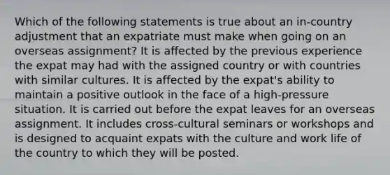 Which of the following statements is true about an in-country adjustment that an expatriate must make when going on an overseas assignment? It is affected by the previous experience the expat may had with the assigned country or with countries with similar cultures. It is affected by the expat's ability to maintain a positive outlook in the face of a high-pressure situation. It is carried out before the expat leaves for an overseas assignment. It includes cross-cultural seminars or workshops and is designed to acquaint expats with the culture and work life of the country to which they will be posted.