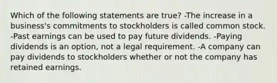 Which of the following statements are true? -The increase in a business's commitments to stockholders is called common stock. -Past earnings can be used to pay future dividends. -Paying dividends is an option, not a legal requirement. -A company can pay dividends to stockholders whether or not the company has retained earnings.