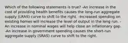 Which of the following statements is true? -An increase in the cost of providing health benefits causes the long-run aggregate supply (LRAS) curve to shift to the right. -Increased spending on existing homes will increase the level of output in the long run. -An increase in nominal wages will help close an inflationary gap. -An increase in government spending causes the short-run aggregate supply (SRAS) curve to shift to the right.