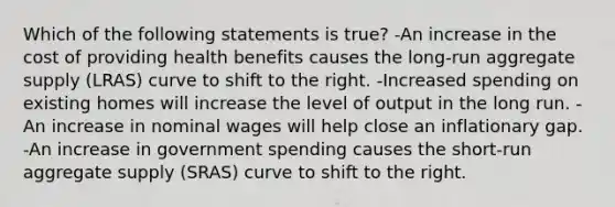 Which of the following statements is true? -An increase in the cost of providing health benefits causes the long-run aggregate supply (LRAS) curve to shift to the right. -Increased spending on existing homes will increase the level of output in the long run. -An increase in nominal wages will help close an inflationary gap. -An increase in government spending causes the short-run aggregate supply (SRAS) curve to shift to the right.