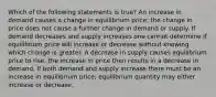 Which of the following statements is true? An increase in demand causes a change in equilibrium price; the change in price does not cause a further change in demand or supply. If demand decreases and supply increases one cannot determine if equilibrium price will increase or decrease without knowing which change is greater. A decrease in supply causes equilibrium price to rise; the increase in price then results in a decrease in demand. If both demand and supply increase there must be an increase in equilibrium price; equilibrium quantity may either increase or decrease.