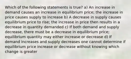 Which of the following statements is true? a) An increase in demand causes an increase in equilibrium price; the increase in price causes supply to increase b) A decrease in supply causes equilibrium price to rise; the increase in price then results in a decrease in quantity demanded c) If both demand and supply decrease, there must be a decrease in equilibrium price; equilibrium quantity may either increase or decrease d) If demand increases and supply decreases one cannot determine if equilibrium price increase or decrease without knowing which change is greater