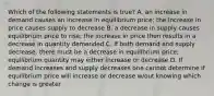 Which of the following statements is true? A. an increase in demand causes an increase in equilibrium price; the increase in price causes supply to decrease B. a decrease in supply causes equilibrium price to rise; the increase in price then results in a decrease in quantity demanded C. If both demand and supply decrease, there must be a decrease in equilibrium price; equilibrium quantity may either increase or decrease D. If demand increases and supply decreases one cannot determine if equilibrium price will increase or decrease w/out knowing which change is greater