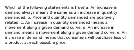 Which of the following statements is true? a. An increase in demand always means the same as an increase in quantity demanded. b. Price and quantity demanded are positively related. c. An increase in quantity demanded means a movement along a given demand curve. d. An increase in demand means a movement along a given demand curve. e. An increase in demand means that consumers will purchase less of a product at each possible price.