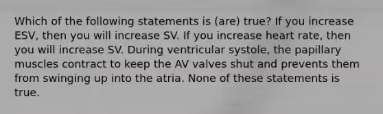 Which of the following statements is (are) true? If you increase ESV, then you will increase SV. If you increase heart rate, then you will increase SV. During ventricular systole, the papillary muscles contract to keep the AV valves shut and prevents them from swinging up into the atria. None of these statements is true.