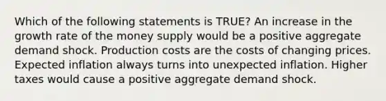 Which of the following statements is TRUE? An increase in the growth rate of the money supply would be a positive aggregate demand shock. Production costs are the costs of changing prices. Expected inflation always turns into unexpected inflation. Higher taxes would cause a positive aggregate demand shock.