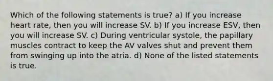 Which of the following statements is true? a) If you increase heart rate, then you will increase SV. b) If you increase ESV, then you will increase SV. c) During ventricular systole, the papillary muscles contract to keep the AV valves shut and prevent them from swinging up into the atria. d) None of the listed statements is true.