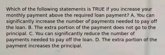 Which of the following statements is TRUE if you increase your monthly payment above the required loan​ payment? A. You can significantly increase the number of payments needed to pay off the loan. B. The extra portion of the payment does not go to the principal. C. You can significantly reduce the number of payments needed to pay off the loan. D. The extra portion of the payment increases the principal.