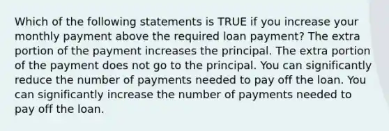 Which of the following statements is TRUE if you increase your monthly payment above the required loan​ payment? The extra portion of the payment increases the principal. The extra portion of the payment does not go to the principal. You can significantly reduce the number of payments needed to pay off the loan. You can significantly increase the number of payments needed to pay off the loan.