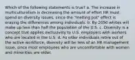 Which of the following statements is true? a. The increase in multiculturalism is decreasing the amount of effort HR must spend on diversity issues, since the "melting pot" effect is erasing the differences among individuals. b. By 2050 whites will make up less than half the population of the U.S. c. Diversity is a concept that applies exclusively to U.S. employers with workers who are located in the U.S. d. As older individuals retire out of the active workforce, diversity will be less of an HR management issue, since most employees who are uncomfortable with women and minorities are older.