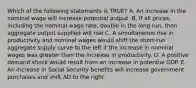 Which of the following statements is TRUE? A. An increase in the nominal wage will increase potential output. B. If all prices, including the nominal wage rate, double in the long run, then aggregate output supplied will rise C. A simultaneous rise in productivity and nominal wages would shift the short-run aggregate supply curve to the left if the increase in nominal wages was greater than the increase in productivity. D. A positive demand shock would result from an increase in potential GDP. E. An increase in Social Security benefits will increase government purchases and shift AD to the right.