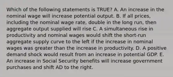 Which of the following statements is TRUE? A. An increase in the nominal wage will increase potential output. B. If all prices, including the nominal wage rate, double in the long run, then aggregate output supplied will rise C. A simultaneous rise in productivity and nominal wages would shift the short-run aggregate supply curve to the left if the increase in nominal wages was greater than the increase in productivity. D. A positive demand shock would result from an increase in potential GDP. E. An increase in Social Security benefits will increase government purchases and shift AD to the right.