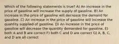 Which of the following statements is true? A) An increase in the price of gasoline will increase the supply of gasoline. B) An increase in the price of gasoline will decrease the demand for gasoline. C) An increase in the price of gasoline will increase the quantity supplied of gasoline. D) An increase in the price of gasoline will decrease the quantity demanded for gasoline. E) both A and B are correct F) both C and D are correct G) A, B, C, and D are all correct