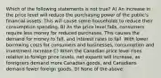 Which of the following statements is not true? A) An increase in the price level will reduce the purchasing power of the public's financial assets. This will cause some households to reduce their consumption spending. B) As the price level falls, consumers require less money for reduced purchases. This causes the demand for money to fall, and interest rates to fall. With lower borrowing costs for consumers and businesses, consumption and investment increase C) When the Canadian price level rises relative to foreign price levels, net exports will increase, as foreigners demand more Canadian goods, and Canadians demand fewer foreign goods. D) None of the above