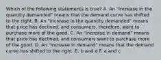 Which of the following statements is true? A. An "increase in the quantity demanded" means that the demand curve has shifted to the right. B. An "increase in the quantity demanded" means that price has declined, and consumers, therefore, want to purchase more of the good. C. An "increase in demand" means that price has declined, and consumers want to purchase more of the good. D. An "increase in demand" means that the demand curve has shifted to the right. E. b and d F. a and c