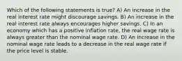 Which of the following statements is true? A) An increase in the real interest rate might discourage savings. B) An increase in the real interest rate always encourages higher savings. C) In an economy which has a positive inflation rate, the real wage rate is always greater than the nominal wage rate. D) An increase in the nominal wage rate leads to a decrease in the real wage rate if the price level is stable.