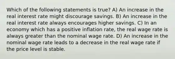 Which of the following statements is true? A) An increase in the real interest rate might discourage savings. B) An increase in the real interest rate always encourages higher savings. C) In an economy which has a positive inflation rate, the real wage rate is always greater than the nominal wage rate. D) An increase in the nominal wage rate leads to a decrease in the real wage rate if the price level is stable.