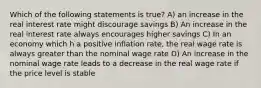 Which of the following statements is true? A) an increase in the real interest rate might discourage savings B) An increase in the real interest rate always encourages higher savings C) In an economy which h a positive inflation rate, the real wage rate is always greater than the nominal wage rate D) An increase in the nominal wage rate leads to a decrease in the real wage rate if the price level is stable