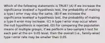 Which of the following statements is TRUE? (A) If we increase the significance levelαof a hypothesis test, the probability of making a type I error may stay the same. (B) If we increase the significance levelαof a hypothesis test, the probability of making a type II error may increase. (C) A type I error may occur when the null hypothesis is rejected. (D) For comparing the population means of multiple groups, if we perform a two-sample t-test for each pair at the α= 0.05 level, then the overall (i.e., family-wise) type I error rate may be smaller than 0.05.