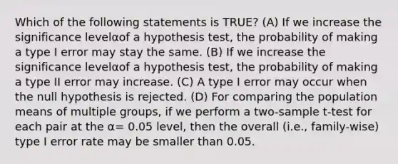 Which of the following statements is TRUE? (A) If we increase the significance levelαof a hypothesis test, the probability of making a type I error may stay the same. (B) If we increase the significance levelαof a hypothesis test, the probability of making a type II error may increase. (C) A type I error may occur when the null hypothesis is rejected. (D) For comparing the population means of multiple groups, if we perform a two-sample t-test for each pair at the α= 0.05 level, then the overall (i.e., family-wise) type I error rate may be smaller than 0.05.