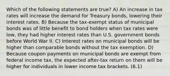 Which of the following statements are true? A) An increase in tax rates will increase the demand for Treasury bonds, lowering their interest rates. B) Because the tax-exempt status of municipal bonds was of little benefit to bond holders when tax rates were low, they had higher interest rates than U.S. government bonds before World War II. C) Interest rates on municipal bonds will be higher than comparable bonds without the tax exemption. D) Because coupon payments on municipal bonds are exempt from federal income tax, the expected after-tax return on them will be higher for individuals in lower income tax brackets. (6.1)