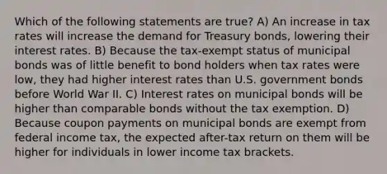 Which of the following statements are true? A) An increase in tax rates will increase the demand for Treasury bonds, lowering their interest rates. B) Because the tax-exempt status of municipal bonds was of little benefit to bond holders when tax rates were low, they had higher interest rates than U.S. government bonds before World War II. C) Interest rates on municipal bonds will be higher than comparable bonds without the tax exemption. D) Because coupon payments on municipal bonds are exempt from federal income tax, the expected after-tax return on them will be higher for individuals in lower income tax brackets.