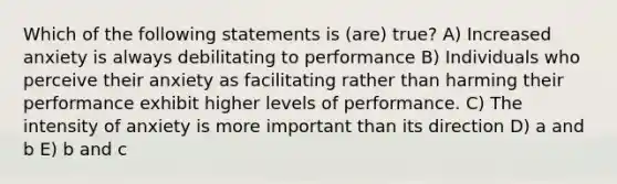 Which of the following statements is (are) true? A) Increased anxiety is always debilitating to performance B) Individuals who perceive their anxiety as facilitating rather than harming their performance exhibit higher levels of performance. C) The intensity of anxiety is more important than its direction D) a and b E) b and c