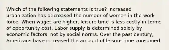 Which of the following statements is true? Increased urbanization has decreased the number of women in the work force. When wages are higher, leisure time is less costly in terms of opportunity cost. Labor supply is determined solely by economic factors, not by social norms. Over the past century, Americans have increased the amount of leisure time consumed.