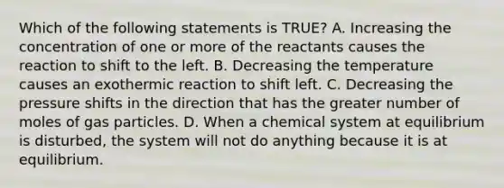 Which of the following statements is TRUE? A. Increasing the concentration of one or more of the reactants causes the reaction to shift to the left. B. Decreasing the temperature causes an exothermic reaction to shift left. C. Decreasing the pressure shifts in the direction that has the greater number of moles of gas particles. D. When a chemical system at equilibrium is disturbed, the system will not do anything because it is at equilibrium.