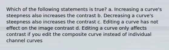 Which of the following statements is true? a. Increasing a curve's steepness also increases the contrast b. Decreasing a curve's steepness also increases the contrast c. Editing a curve has not effect on the image contrast d. Editing a curve only affects contrast if you edit the composite curve instead of individual channel curves