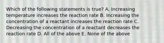 Which of the following statements is true? A. Increasing temperature increases the reaction rate B. Increasing the concentration of a reactant increases the reaction rate C. Decreasing the concentration of a reactant decreases the reaction rate D. All of the above E. None of the above