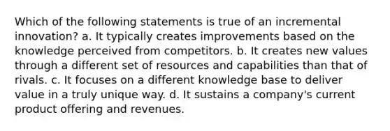 Which of the following statements is true of an incremental innovation? a. It typically creates improvements based on the knowledge perceived from competitors. b. It creates new values through a different set of resources and capabilities than that of rivals. c. It focuses on a different knowledge base to deliver value in a truly unique way. d. It sustains a company's current product offering and revenues.