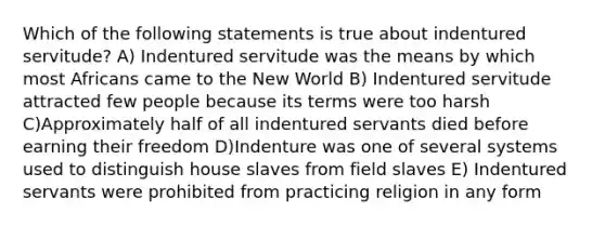 Which of the following statements is true about indentured servitude? A) Indentured servitude was the means by which most Africans came to the New World B) Indentured servitude attracted few people because its terms were too harsh C)Approximately half of all indentured servants died before earning their freedom D)Indenture was one of several systems used to distinguish house slaves from field slaves E) Indentured servants were prohibited from practicing religion in any form