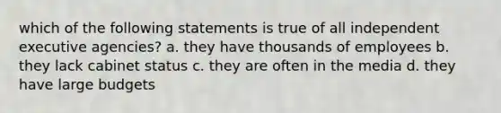 which of the following statements is true of all independent executive agencies? a. they have thousands of employees b. they lack cabinet status c. they are often in the media d. they have large budgets