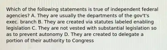 Which of the following statements is true of independent federal agencies? A. They are usually the departments of the gov't's exec. branch B. They are created via statutes labeled enabling legislation C. They are not vested with substantial legislation so as to prevent autonomy D. They are created to delegate a portion of their authority to Congress