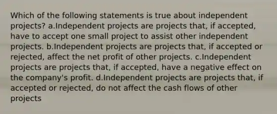 Which of the following statements is true about independent projects? a.Independent projects are projects that, if accepted, have to accept one small project to assist other independent projects. b.Independent projects are projects that, if accepted or rejected, affect the net profit of other projects. c.Independent projects are projects that, if accepted, have a negative effect on the company's profit. d.Independent projects are projects that, if accepted or rejected, do not affect the cash flows of other projects