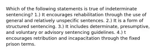 Which of the following statements is true of indeterminate sentencing? 1.) It encourages rehabilitation through the use of general and relatively unspecific sentences. 2.) It is a form of structured sentencing. 3.) It includes determinate, presumptive, and voluntary or advisory sentencing guidelines. 4.) t encourages retribution and incapacitation through the fixed prison terms.