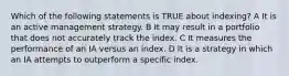 Which of the following statements is TRUE about indexing? A It is an active management strategy. B It may result in a portfolio that does not accurately track the index. C It measures the performance of an IA versus an index. D It is a strategy in which an IA attempts to outperform a specific index.