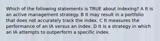 Which of the following statements is TRUE about indexing? A It is an active management strategy. B It may result in a portfolio that does not accurately track the index. C It measures the performance of an IA versus an index. D It is a strategy in which an IA attempts to outperform a specific index.