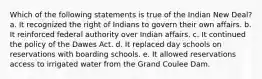 Which of the following statements is true of the Indian New Deal? a. It recognized the right of Indians to govern their own affairs. b. It reinforced federal authority over Indian affairs. c. It continued the policy of the Dawes Act. d. It replaced day schools on reservations with boarding schools. e. It allowed reservations access to irrigated water from the Grand Coulee Dam.