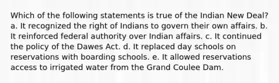 Which of the following statements is true of the Indian New Deal? a. It recognized the right of Indians to govern their own affairs. b. It reinforced federal authority over Indian affairs. c. It continued the policy of the Dawes Act. d. It replaced day schools on reservations with boarding schools. e. It allowed reservations access to irrigated water from the Grand Coulee Dam.