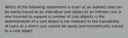 Which of the following statements is true? a) an indirect cost can be easily traced to an individual cost object b) an indirect cost is one incurred to support a number of cost objects c) the determination of a cost object is nor relevant to the traceability of costs d) a direct cost cannot be easily and economically traced to a cost object