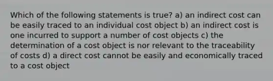 Which of the following statements is true? a) an indirect cost can be easily traced to an individual cost object b) an indirect cost is one incurred to support a number of cost objects c) the determination of a cost object is nor relevant to the traceability of costs d) a direct cost cannot be easily and economically traced to a cost object