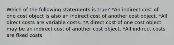 Which of the following statements is true? *An indirect cost of one cost object is also an indirect cost of another cost object. *All direct costs are variable costs. *A direct cost of one cost object may be an indirect cost of another cost object. *All indirect costs are fixed costs.