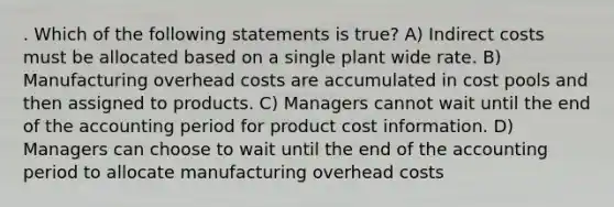 . Which of the following statements is true? A) Indirect costs must be allocated based on a single plant wide rate. B) Manufacturing overhead costs are accumulated in cost pools and then assigned to products. C) Managers cannot wait until the end of the accounting period for product cost information. D) Managers can choose to wait until the end of the accounting period to allocate manufacturing overhead costs