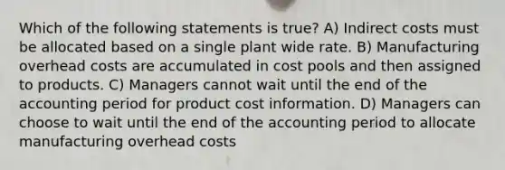 Which of the following statements is true? A) Indirect costs must be allocated based on a single plant wide rate. B) Manufacturing overhead costs are accumulated in cost pools and then assigned to products. C) Managers cannot wait until the end of the accounting period for product cost information. D) Managers can choose to wait until the end of the accounting period to allocate manufacturing overhead costs