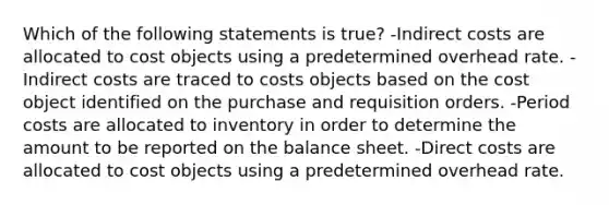 Which of the following statements is true? -Indirect costs are allocated to cost objects using a predetermined overhead rate. -Indirect costs are traced to costs objects based on the cost object identified on the purchase and requisition orders. -Period costs are allocated to inventory in order to determine the amount to be reported on the balance sheet. -Direct costs are allocated to cost objects using a predetermined overhead rate.